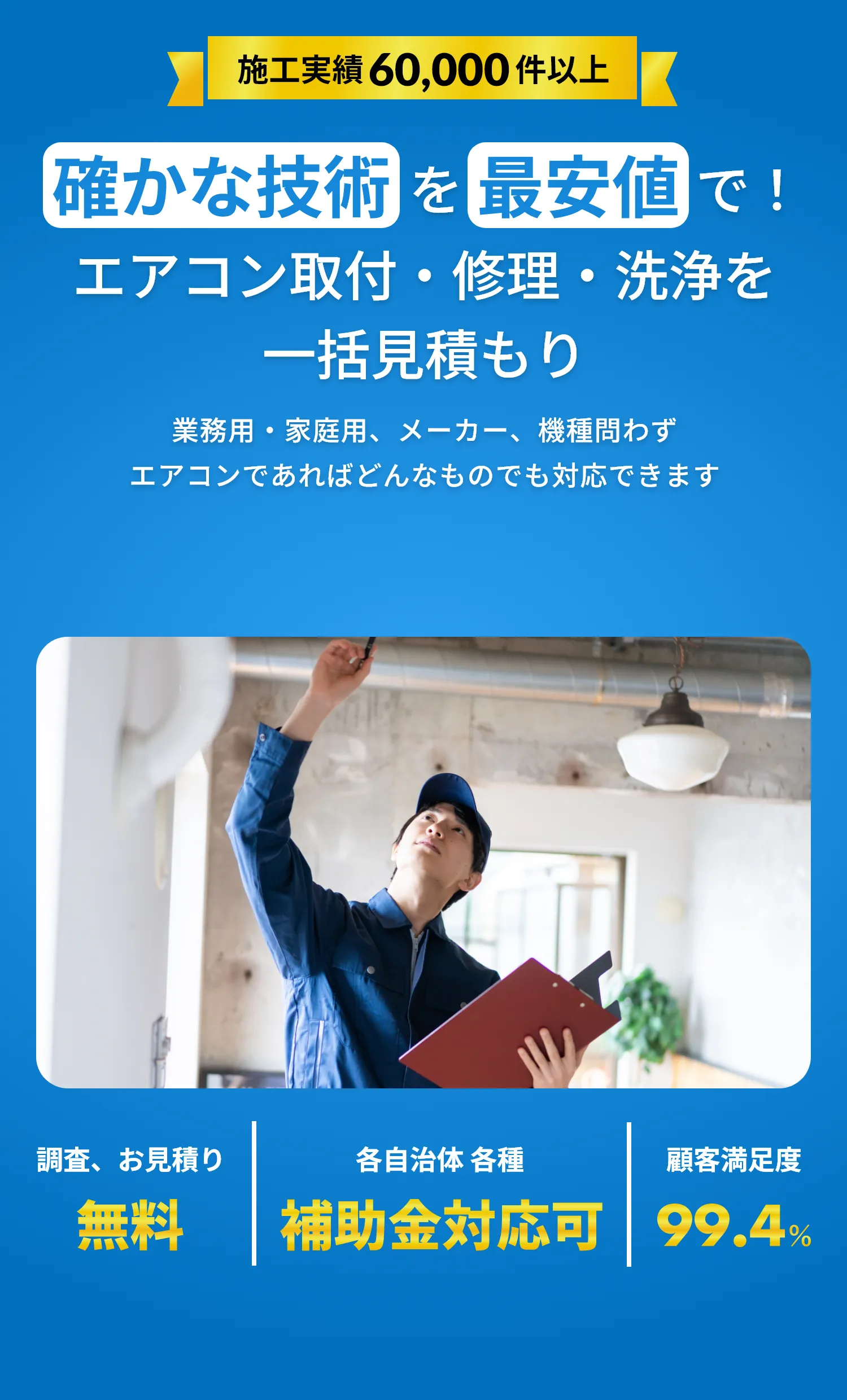 施工実績60,000件以上。確かな技術を最安値で！エアコン取付・修理・洗浄を一括見積もり。業務用・家庭用、メーカー、機種問わずエアコンであればどんなものでも対応できます。調査、お見積り無料。各自治体、各種、補助金対応可。顧客満足度99.4％。